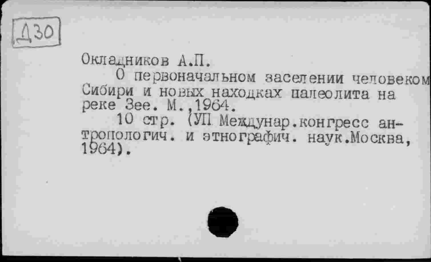 ﻿ІДго
Окладников А.П.
О первоначальном заселении человеком Сибири и новых находках палеолита на реке Зее. М..1964.
10 стр. (УІ1 Меидунар.конгресс антропологии. и этнографии, наук.Москва, 1964).